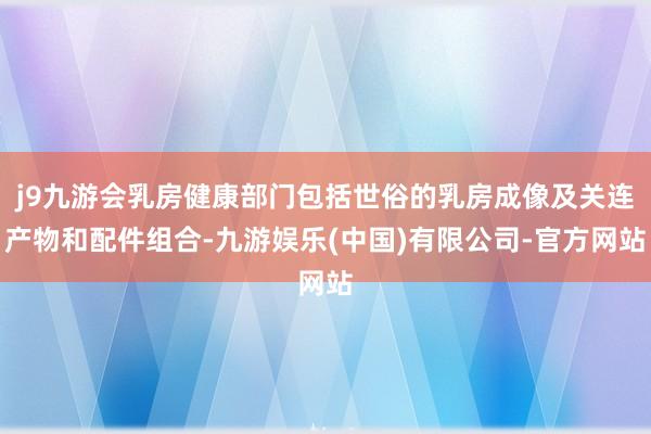 j9九游会乳房健康部门包括世俗的乳房成像及关连产物和配件组合-九游娱乐(中国)有限公司-官方网站