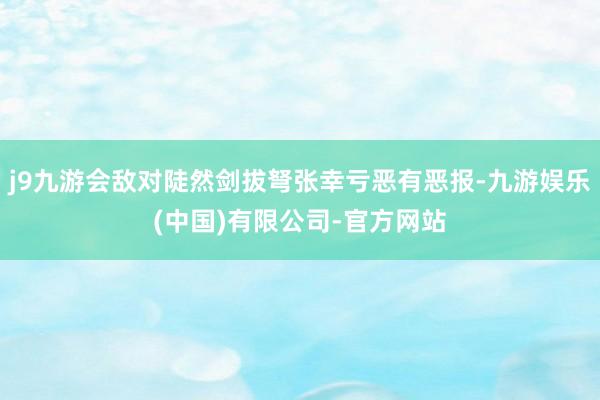 j9九游会敌对陡然剑拔弩张幸亏恶有恶报-九游娱乐(中国)有限公司-官方网站