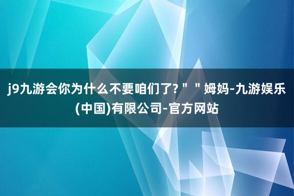 j9九游会你为什么不要咱们了?＂＂姆妈-九游娱乐(中国)有限公司-官方网站