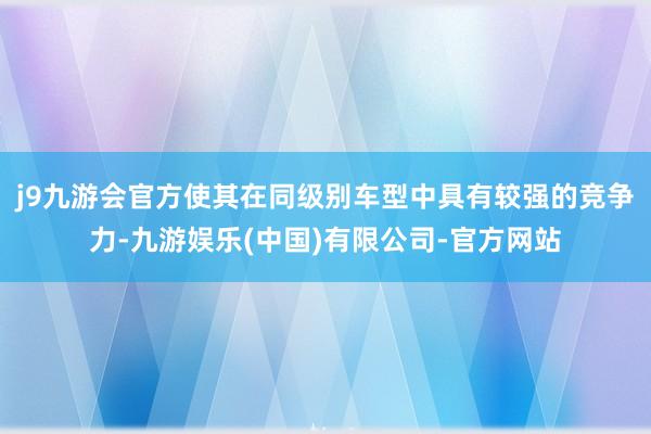 j9九游会官方使其在同级别车型中具有较强的竞争力-九游娱乐(中国)有限公司-官方网站