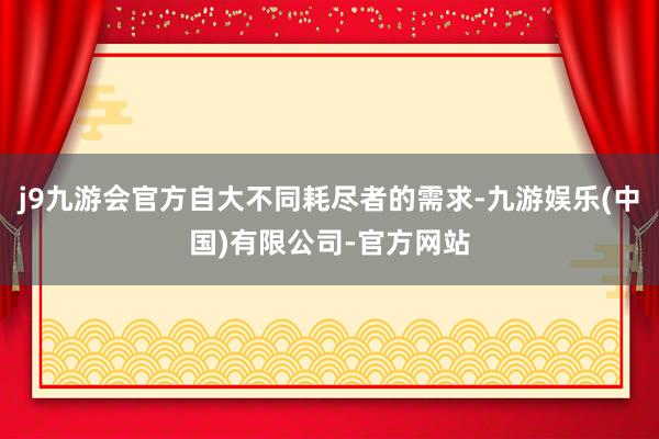 j9九游会官方自大不同耗尽者的需求-九游娱乐(中国)有限公司-官方网站