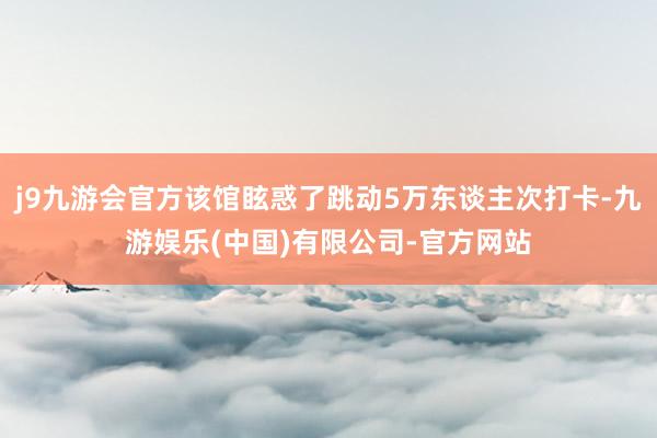 j9九游会官方该馆眩惑了跳动5万东谈主次打卡-九游娱乐(中国)有限公司-官方网站