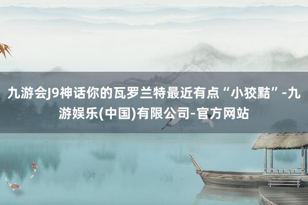 九游会J9神话你的瓦罗兰特最近有点“小狡黠”-九游娱乐(中国)有限公司-官方网站