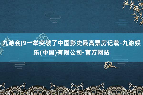 九游会J9一举突破了中国影史最高票房记载-九游娱乐(中国)有限公司-官方网站