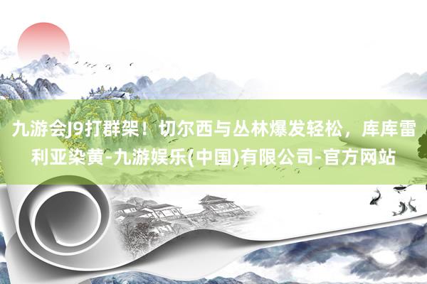 九游会J9打群架！切尔西与丛林爆发轻松，库库雷利亚染黄-九游娱乐(中国)有限公司-官方网站