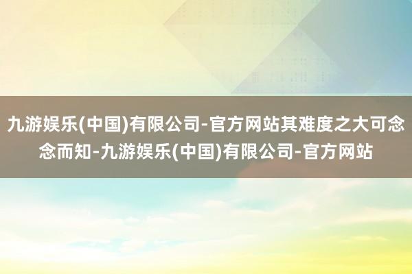 九游娱乐(中国)有限公司-官方网站其难度之大可念念而知-九游娱乐(中国)有限公司-官方网站