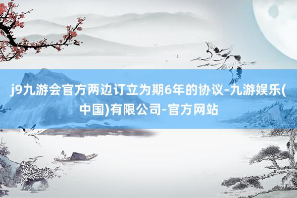 j9九游会官方两边订立为期6年的协议-九游娱乐(中国)有限公司-官方网站