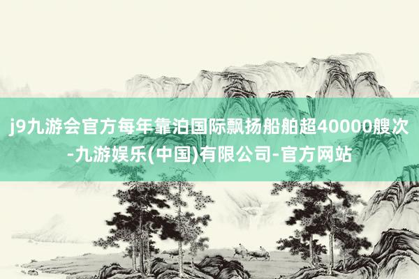 j9九游会官方每年靠泊国际飘扬船舶超40000艘次-九游娱乐(中国)有限公司-官方网站