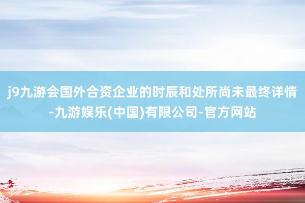 j9九游会国外合资企业的时辰和处所尚未最终详情-九游娱乐(中国)有限公司-官方网站