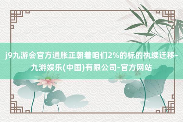 j9九游会官方通胀正朝着咱们2%的标的执续迁移-九游娱乐(中国)有限公司-官方网站