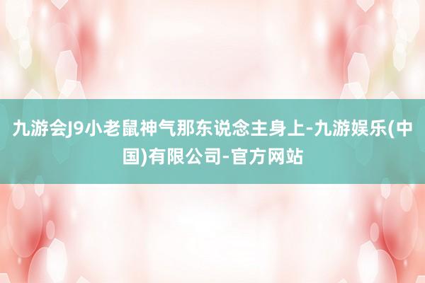 九游会J9小老鼠神气那东说念主身上-九游娱乐(中国)有限公司-官方网站