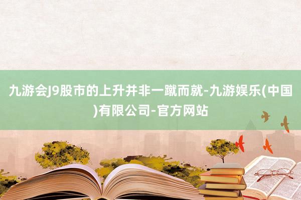 九游会J9股市的上升并非一蹴而就-九游娱乐(中国)有限公司-官方网站