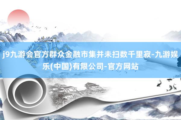 j9九游会官方群众金融市集并未扫数千里寂-九游娱乐(中国)有限公司-官方网站