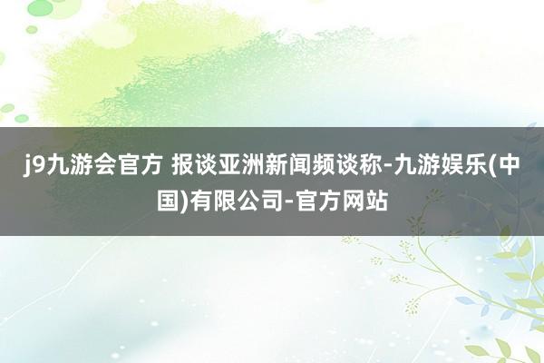 j9九游会官方 报谈亚洲新闻频谈称-九游娱乐(中国)有限公司-官方网站