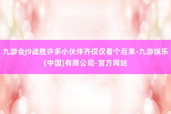 九游会J9战胜许多小伙伴齐仅仅看个后果-九游娱乐(中国)有限公司-官方网站