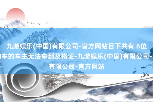 九游娱乐(中国)有限公司-官方网站目下共有 6位在该店购车的车主无法拿到及格证-九游娱乐(中国)有限公司-官方网站