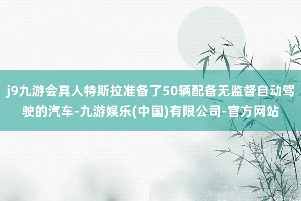 j9九游会真人特斯拉准备了50辆配备无监督自动驾驶的汽车-九游娱乐(中国)有限公司-官方网站