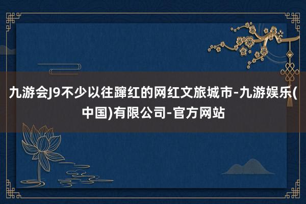 九游会J9不少以往蹿红的网红文旅城市-九游娱乐(中国)有限公司-官方网站