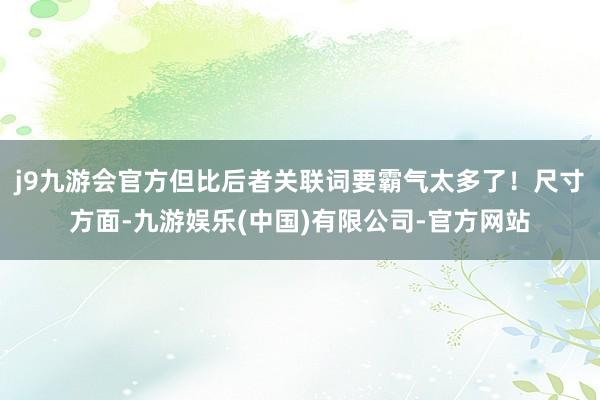 j9九游会官方但比后者关联词要霸气太多了！尺寸方面-九游娱乐(中国)有限公司-官方网站