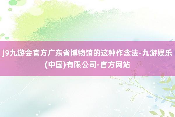 j9九游会官方广东省博物馆的这种作念法-九游娱乐(中国)有限公司-官方网站