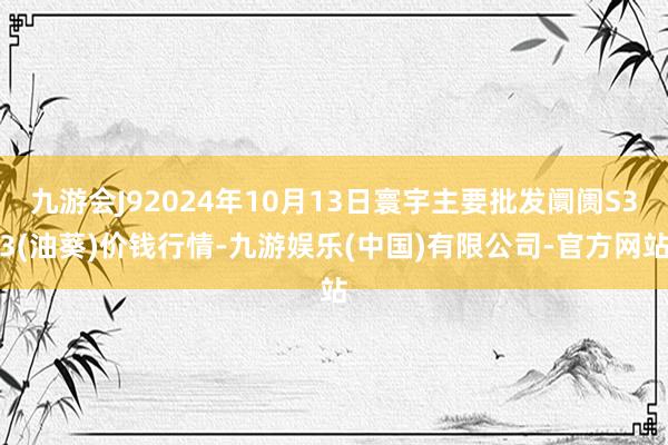 九游会J92024年10月13日寰宇主要批发阛阓S33(油葵)价钱行情-九游娱乐(中国)有限公司-官方网站