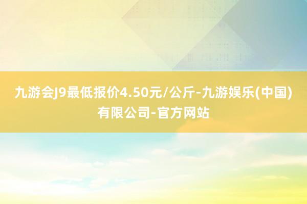 九游会J9最低报价4.50元/公斤-九游娱乐(中国)有限公司-官方网站