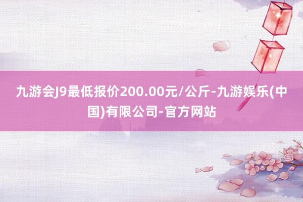 九游会J9最低报价200.00元/公斤-九游娱乐(中国)有限公司-官方网站