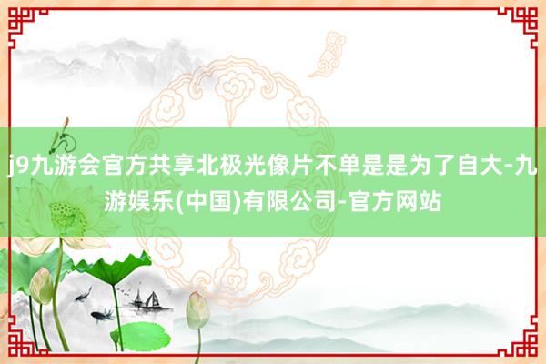 j9九游会官方共享北极光像片不单是是为了自大-九游娱乐(中国)有限公司-官方网站