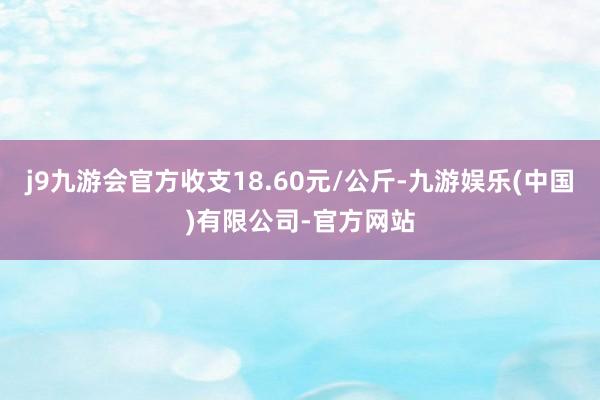 j9九游会官方收支18.60元/公斤-九游娱乐(中国)有限公司-官方网站