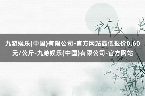 九游娱乐(中国)有限公司-官方网站最低报价0.60元/公斤-九游娱乐(中国)有限公司-官方网站