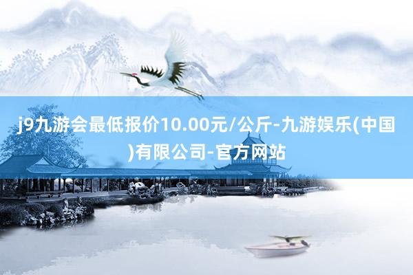 j9九游会最低报价10.00元/公斤-九游娱乐(中国)有限公司-官方网站