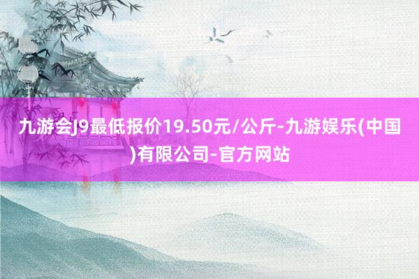 九游会J9最低报价19.50元/公斤-九游娱乐(中国)有限公司-官方网站