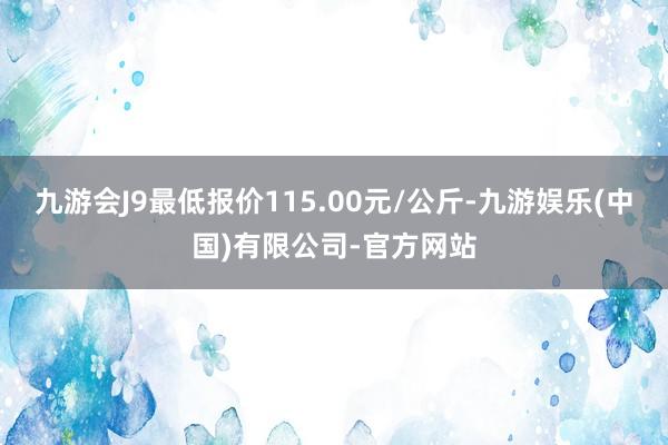 九游会J9最低报价115.00元/公斤-九游娱乐(中国)有限公司-官方网站