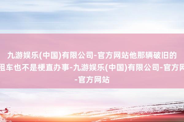 九游娱乐(中国)有限公司-官方网站他那辆破旧的出租车也不是梗直办事-九游娱乐(中国)有限公司-官方网站