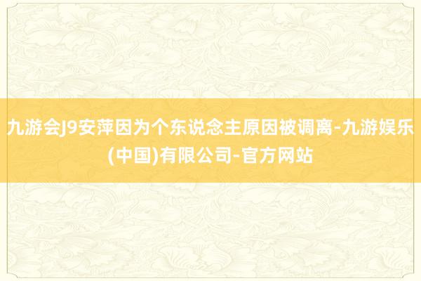 九游会J9安萍因为个东说念主原因被调离-九游娱乐(中国)有限公司-官方网站