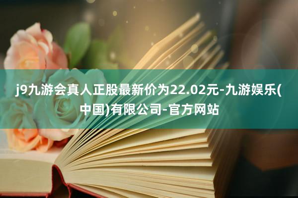 j9九游会真人正股最新价为22.02元-九游娱乐(中国)有限公司-官方网站