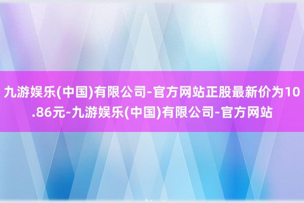 九游娱乐(中国)有限公司-官方网站正股最新价为10.86元-九游娱乐(中国)有限公司-官方网站