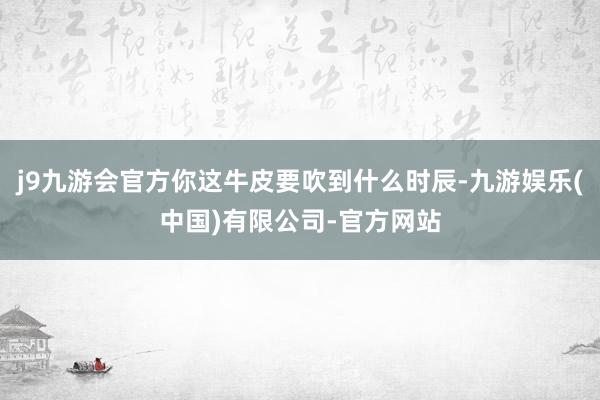 j9九游会官方你这牛皮要吹到什么时辰-九游娱乐(中国)有限公司-官方网站