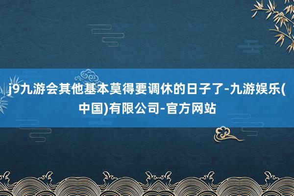 j9九游会其他基本莫得要调休的日子了-九游娱乐(中国)有限公司-官方网站