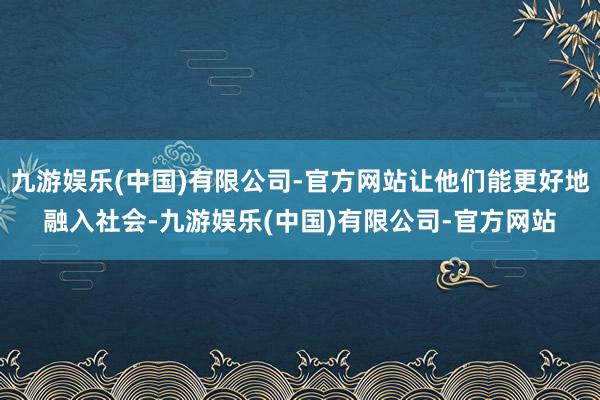 九游娱乐(中国)有限公司-官方网站让他们能更好地融入社会-九游娱乐(中国)有限公司-官方网站