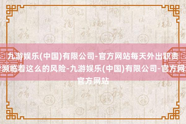 九游娱乐(中国)有限公司-官方网站每天外出职责皆濒临着这么的风险-九游娱乐(中国)有限公司-官方网站