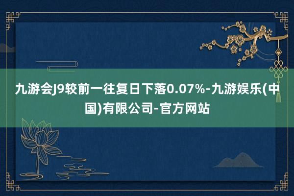 九游会J9较前一往复日下落0.07%-九游娱乐(中国)有限公司-官方网站