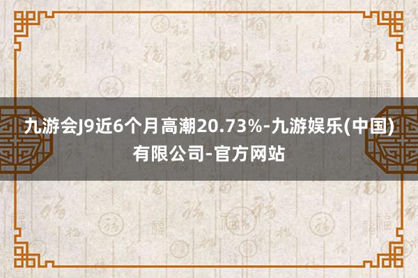 九游会J9近6个月高潮20.73%-九游娱乐(中国)有限公司-官方网站