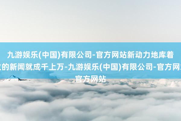 九游娱乐(中国)有限公司-官方网站新动力地库着火的新闻就成千上万-九游娱乐(中国)有限公司-官方网站