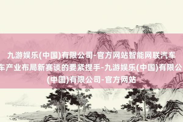 九游娱乐(中国)有限公司-官方网站智能网联汽车成为我国汽车产业布局新赛谈的要紧捏手-九游娱乐(中国)有限公司-官方网站