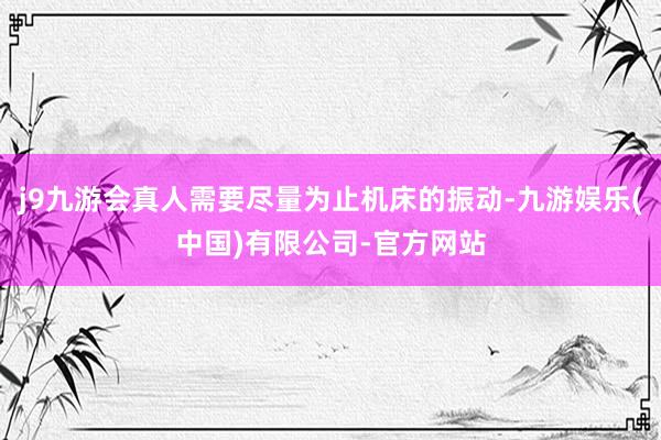 j9九游会真人需要尽量为止机床的振动-九游娱乐(中国)有限公司-官方网站