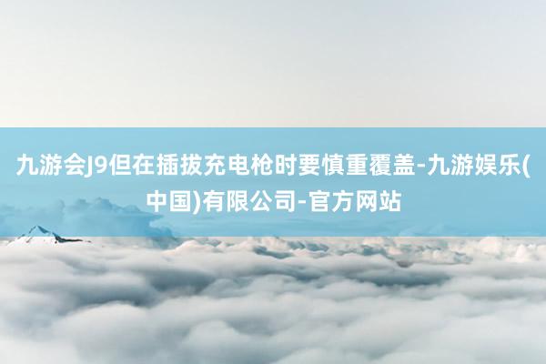 九游会J9但在插拔充电枪时要慎重覆盖-九游娱乐(中国)有限公司-官方网站