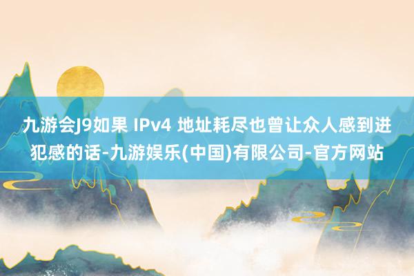 九游会J9如果 IPv4 地址耗尽也曾让众人感到进犯感的话-九游娱乐(中国)有限公司-官方网站