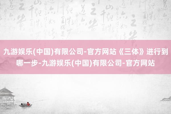 九游娱乐(中国)有限公司-官方网站《三体》进行到哪一步-九游娱乐(中国)有限公司-官方网站