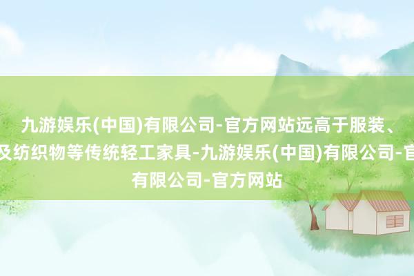 九游娱乐(中国)有限公司-官方网站远高于服装、鞋靴以及纺织物等传统轻工家具-九游娱乐(中国)有限公司-官方网站